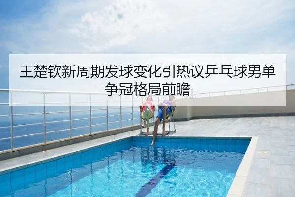 王楚钦新周期发球变化引热议乒乓球男单争冠格局前瞻