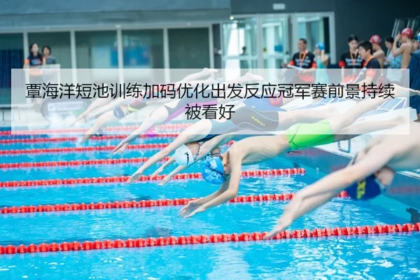 覃海洋短池训练加码优化出发反应冠军赛前景持续被看好