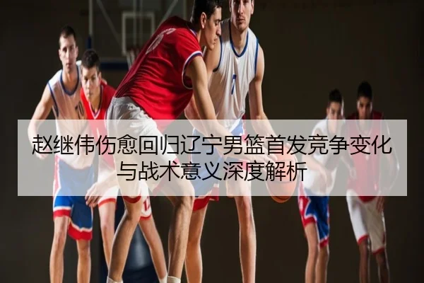 赵继伟伤愈回归辽宁男篮首发竞争变化与战术意义深度解析