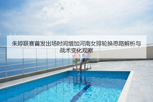 朱婷联赛首发出场时间增加河南女排轮换思路解析与战术变化观察